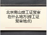 北京南山焊工证复审在什么地方(焊工证复审地点)