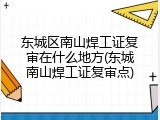 东城区南山焊工证复审在什么地方(东城南山焊工证复审点)
