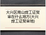 大兴区南山焊工证复审在什么地方(大兴焊工证复审地)