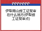 伊犁南山焊工证复审在什么地方(伊犁焊工证复审点)