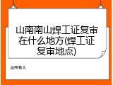 山南南山焊工证复审在什么地方(焊工证复审地点)