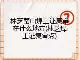 林芝南山焊工证复审在什么地方(林芝焊工证复审点)