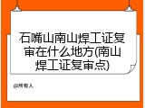 石嘴山南山焊工证复审在什么地方(南山焊工证复审点)