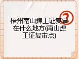 梧州南山焊工证复审在什么地方(南山焊工证复审点)