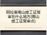 阿拉善南山焊工证复审在什么地方(南山焊工证复审点)