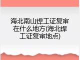 海北南山焊工证复审在什么地方(海北焊工证复审地点)