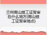 兰州南山焊工证复审在什么地方(南山焊工证复审地点)
