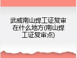 武威南山焊工证复审在什么地方(南山焊工证复审点)