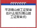 平凉南山焊工证复审在什么地方(南山焊工证复审点)