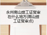 永州南山焊工证复审在什么地方(南山焊工证复审点)