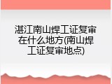 湛江南山焊工证复审在什么地方(南山焊工证复审地点)