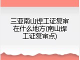 三亚南山焊工证复审在什么地方(南山焊工证复审点)