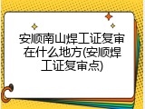 安顺南山焊工证复审在什么地方(安顺焊工证复审点)