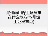 池州南山焊工证复审在什么地方(池州焊工证复审点)