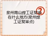 泉州南山焊工证复审在什么地方(泉州焊工证复审点)