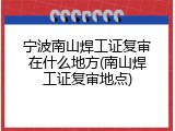 宁波南山焊工证复审在什么地方(南山焊工证复审地点)