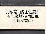 丹东南山焊工证复审在什么地方(南山焊工证复审点)