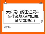 大庆南山焊工证复审在什么地方(南山焊工证复审地点)