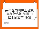 荣昌区南山焊工证复审在什么地方(南山焊工证复审地点)