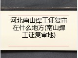 河北南山焊工证复审在什么地方(南山焊工证复审地)
