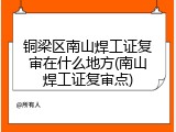 铜梁区南山焊工证复审在什么地方(南山焊工证复审点)