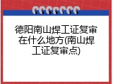 德阳南山焊工证复审在什么地方(南山焊工证复审点)