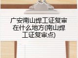 广安南山焊工证复审在什么地方(南山焊工证复审点)