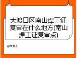 大渡口区南山焊工证复审在什么地方(南山焊工证复审点)