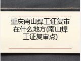 重庆南山焊工证复审在什么地方(南山焊工证复审点)