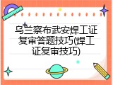 乌兰察布武安焊工证复审答题技巧(焊工证复审技巧)