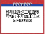 郴州建委焊工证查询网站打不开(焊工证查询网站故障)