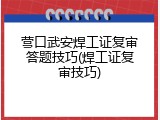 营口武安焊工证复审答题技巧(焊工证复审技巧)