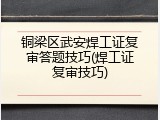 铜梁区武安焊工证复审答题技巧(焊工证复审技巧)