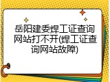 岳阳建委焊工证查询网站打不开(焊工证查询网站故障)