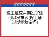 焊工证复审期过了还可以复审么(焊工证过期能复审吗)