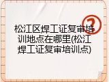 松江区焊工证复审培训地点在哪里(松江焊工证复审培训点)