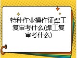 特种作业操作证焊工复审考什么(焊工复审考什么)