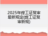 2025年焊工证复审最新规定(焊工证复审新规)
