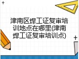 津南区焊工证复审培训地点在哪里(津南焊工证复审培训点)