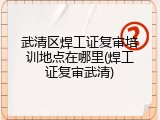 武清区焊工证复审培训地点在哪里(焊工证复审武清)