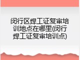 闵行区焊工证复审培训地点在哪里(闵行焊工证复审培训点)