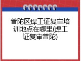 普陀区焊工证复审培训地点在哪里(焊工证复审普陀)