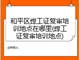和平区焊工证复审培训地点在哪里(焊工证复审培训地点)