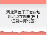 河北区焊工证复审培训地点在哪里(焊工证复审河北区)