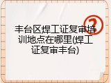 丰台区焊工证复审培训地点在哪里(焊工证复审丰台)
