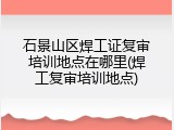 石景山区焊工证复审培训地点在哪里(焊工复审培训地点)
