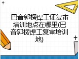 巴音郭楞焊工证复审培训地点在哪里(巴音郭楞焊工复审培训地)