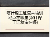 喀什焊工证复审培训地点在哪里(喀什焊工证复审在哪)