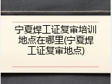 宁夏焊工证复审培训地点在哪里(宁夏焊工证复审地点)