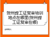 贺州焊工证复审培训地点在哪里(贺州焊工证复审在哪)